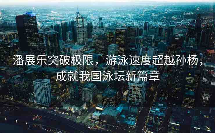 潘展樂突破極限，游泳速度超越孫楊，成就我國泳壇新篇章