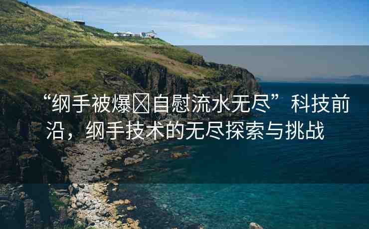 “綱手被爆?自慰流水無盡”科技前沿，綱手技術的無盡探索與挑戰(zhàn)