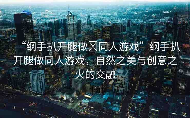 “綱手扒開腿做?同人游戲”綱手扒開腿做同人游戲，自然之美與創(chuàng)意之火的交融