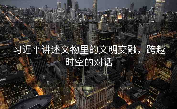 習近平講述文物里的文明交融，跨越時空的對話