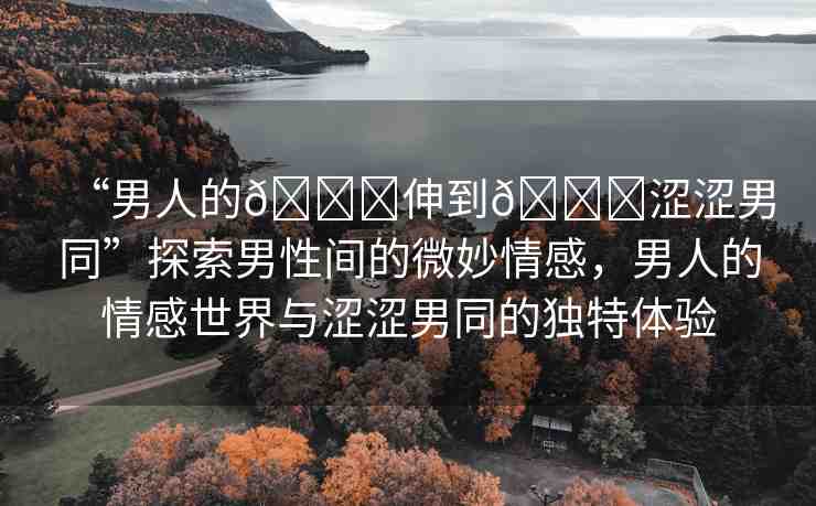“男人的??伸到??澀澀男同”探索男性間的微妙情感，男人的情感世界與澀澀男同的獨特體驗