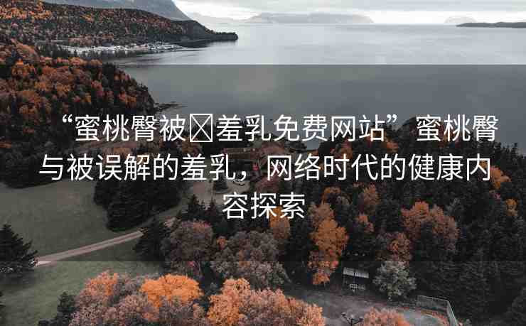 “蜜桃臀被?羞乳免費網(wǎng)站”蜜桃臀與被誤解的羞乳，網(wǎng)絡時代的健康內(nèi)容探索