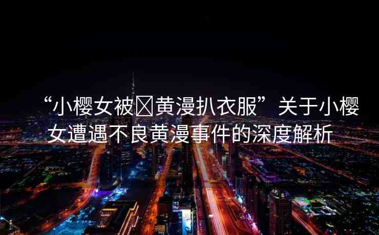 “小櫻女被?黃漫扒衣服”關(guān)于小櫻女遭遇不良黃漫事件的深度解析
