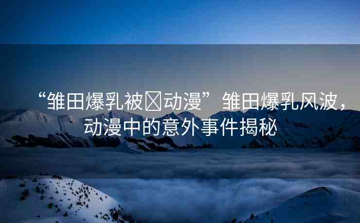 “雛田爆乳被?動(dòng)漫”雛田爆乳風(fēng)波，動(dòng)漫中的意外事件揭秘