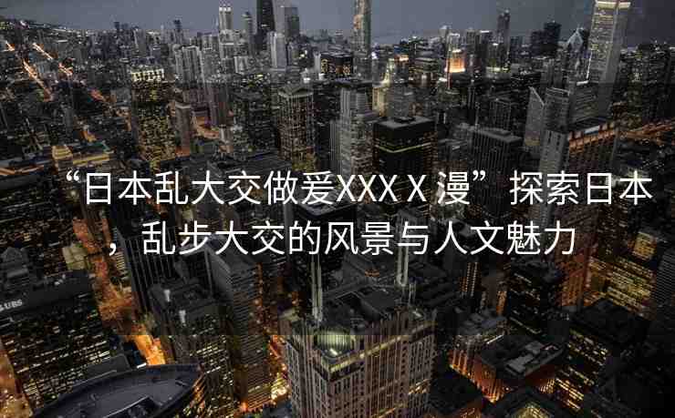 “日本亂大交做爰XXXⅩ漫”探索日本，亂步大交的風(fēng)景與人文魅力