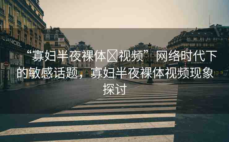 “寡婦半夜裸體?視頻”網(wǎng)絡(luò)時(shí)代下的敏感話題，寡婦半夜裸體視頻現(xiàn)象探討
