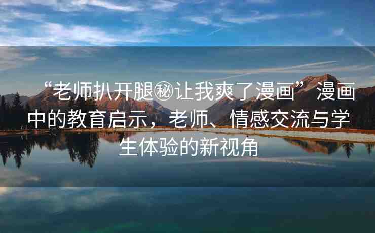 “老師扒開腿秘讓我爽了漫畫”漫畫中的教育啟示，老師、情感交流與學(xué)生體驗的新視角