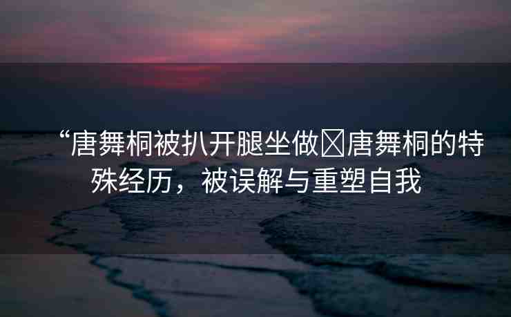 “唐舞桐被扒開腿坐做?唐舞桐的特殊經(jīng)歷，被誤解與重塑自我