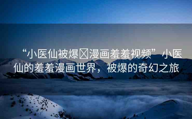 “小醫(yī)仙被爆?漫畫羞羞視頻”小醫(yī)仙的羞羞漫畫世界，被爆的奇幻之旅