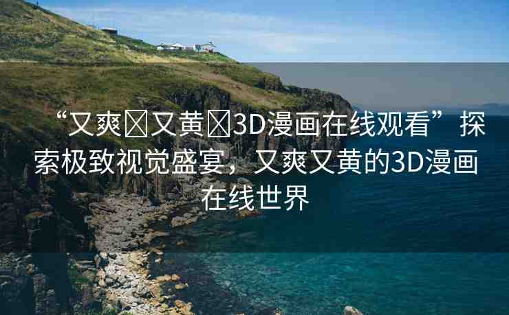 “又爽?又黃?3D漫畫在線觀看”探索極致視覺盛宴，又爽又黃的3D漫畫在線世界