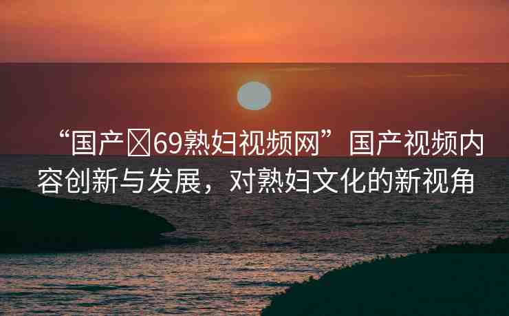 “國產(chǎn)?69熟婦視頻網(wǎng)”國產(chǎn)視頻內(nèi)容創(chuàng)新與發(fā)展，對(duì)熟婦文化的新視角