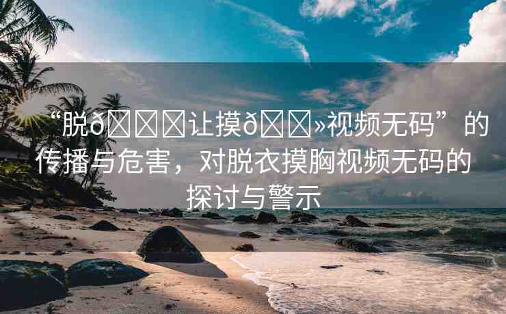 “脫??讓摸??視頻無碼”的傳播與危害，對脫衣摸胸視頻無碼的探討與警示