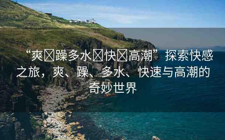 “爽?躁多水?快?高潮”探索快感之旅，爽、躁、多水、快速與高潮的奇妙世界