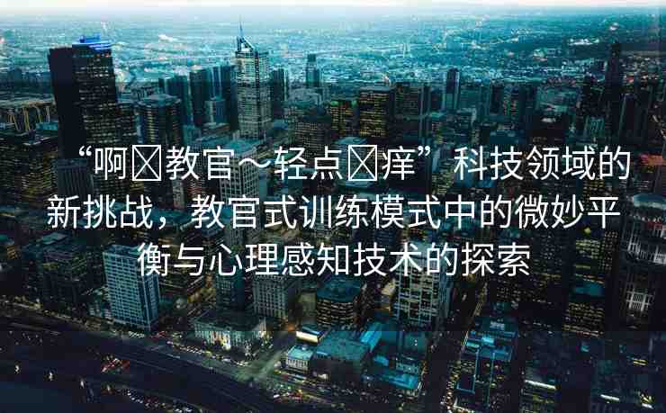 “啊?教官～輕點?癢”科技領域的新挑戰(zhàn)，教官式訓練模式中的微妙平衡與心理感知技術的探索