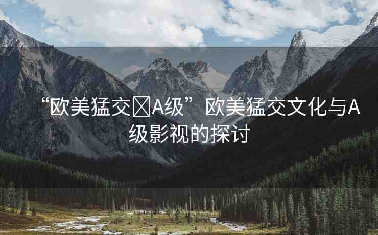 “歐美猛交?A級(jí)”歐美猛交文化與A級(jí)影視的探討