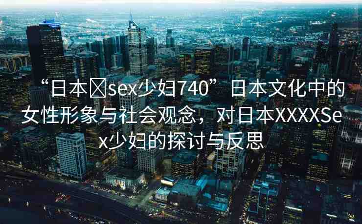 “日本?sex少婦740”日本文化中的女性形象與社會觀念，對日本XXXXSex少婦的探討與反思