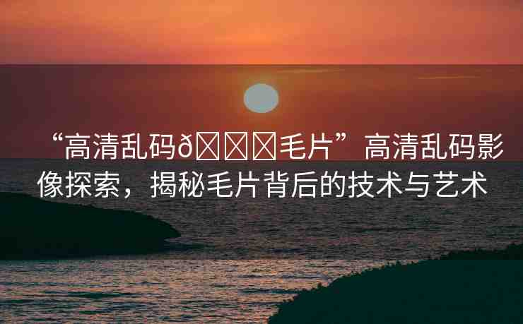 “高清亂碼??毛片”高清亂碼影像探索，揭秘毛片背后的技術(shù)與藝術(shù)