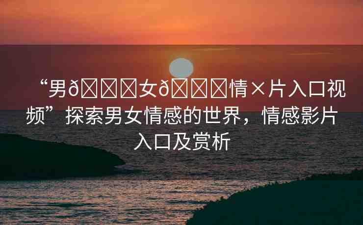 “男??女??情×片入口視頻”探索男女情感的世界，情感影片入口及賞析