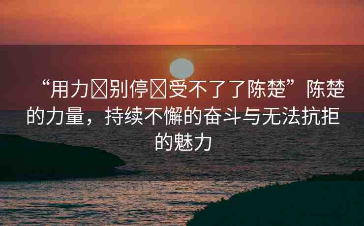 “用力?別停?受不了了陳楚”陳楚的力量，持續(xù)不懈的奮斗與無法抗拒的魅力