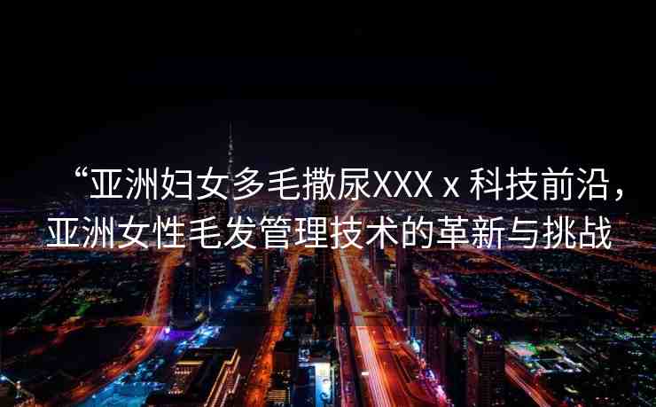 “亞洲婦女多毛撒尿XXXⅹ科技前沿，亞洲女性毛發(fā)管理技術的革新與挑戰(zhàn)