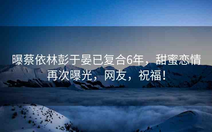 曝蔡依林彭于晏已復(fù)合6年，甜蜜戀情再次曝光，網(wǎng)友，祝福！