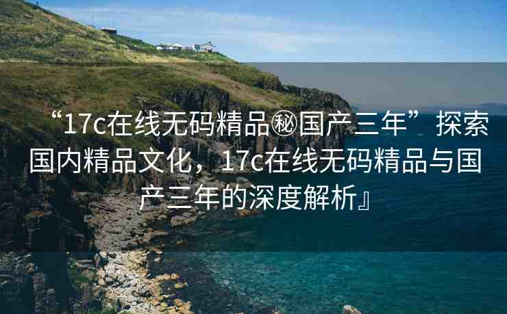 “17c在線無(wú)碼精品秘國(guó)產(chǎn)三年”探索國(guó)內(nèi)精品文化，17c在線無(wú)碼精品與國(guó)產(chǎn)三年的深度解析』