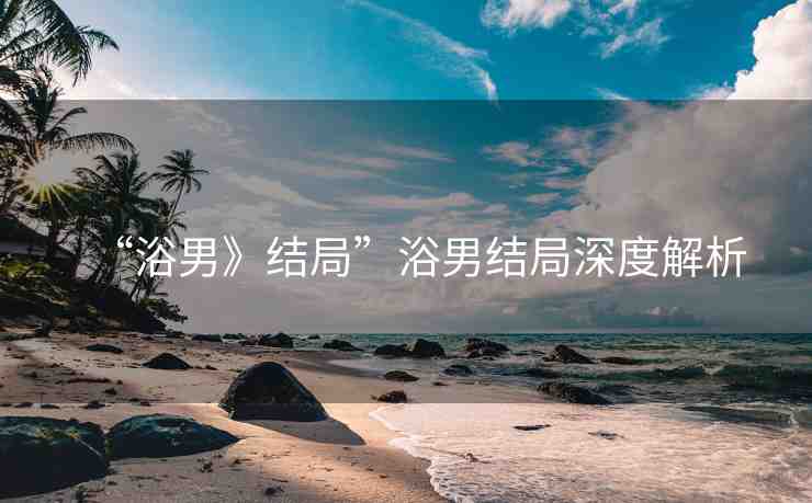 “浴男》結(jié)局”浴男結(jié)局深度解析