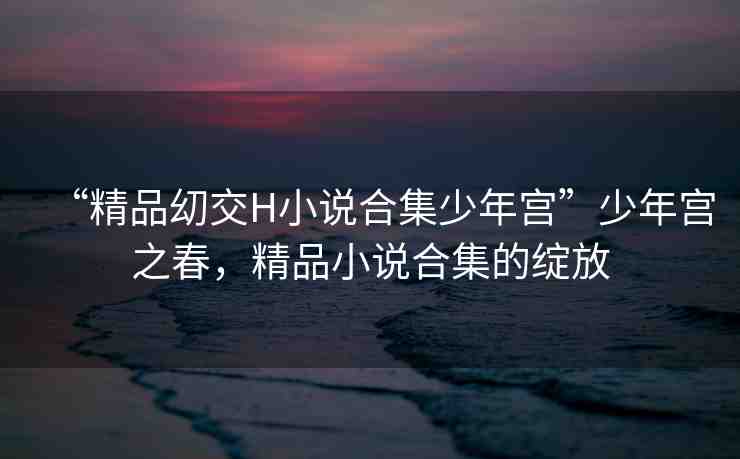 “精品?交H小說合集少年宮”少年宮之春，精品小說合集的綻放