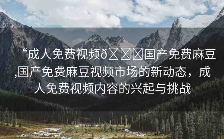 “成人免費(fèi)視頻??國產(chǎn)免費(fèi)麻豆,國產(chǎn)免費(fèi)麻豆視頻市場的新動(dòng)態(tài)，成人免費(fèi)視頻內(nèi)容的興起與挑戰(zhàn)