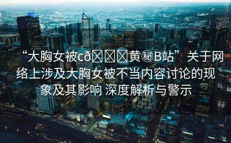 “大胸女被c??黃秘B站”關(guān)于網(wǎng)絡上涉及大胸女被不當內(nèi)容討論的現(xiàn)象及其影響 深度解析與警示