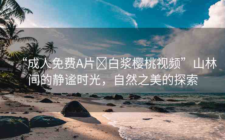 “成人免費A片?白漿櫻桃視頻”山林間的靜謐時光，自然之美的探索