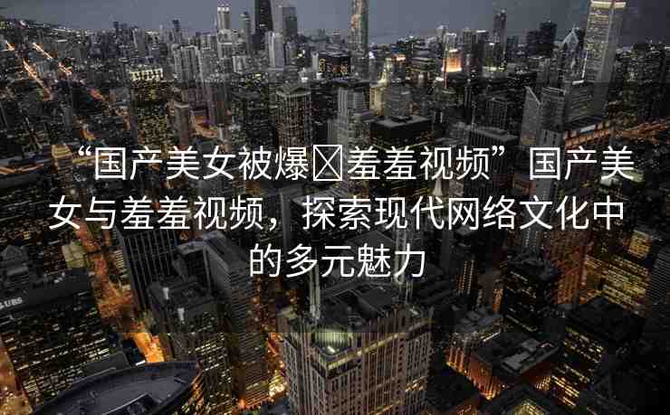 “國(guó)產(chǎn)美女被爆?羞羞視頻”國(guó)產(chǎn)美女與羞羞視頻，探索現(xiàn)代網(wǎng)絡(luò)文化中的多元魅力