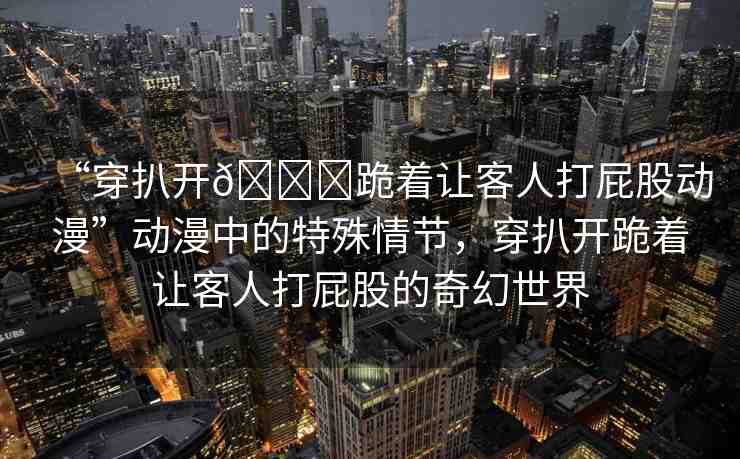 “穿扒開??跪著讓客人打屁股動(dòng)漫”動(dòng)漫中的特殊情節(jié)，穿扒開跪著讓客人打屁股的奇幻世界