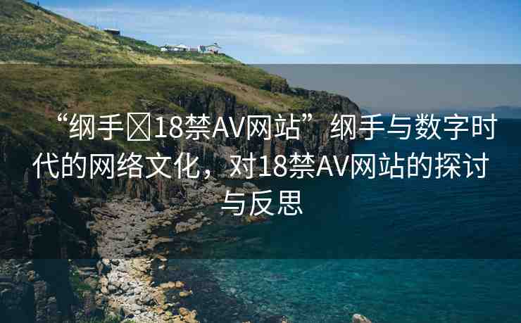 “綱手?18禁AV網(wǎng)站”綱手與數(shù)字時代的網(wǎng)絡(luò)文化，對18禁AV網(wǎng)站的探討與反思