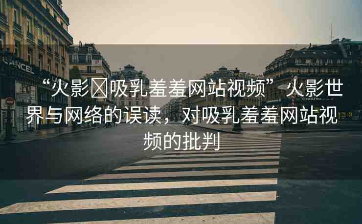 “火影?吸乳羞羞網(wǎng)站視頻”火影世界與網(wǎng)絡的誤讀，對吸乳羞羞網(wǎng)站視頻的批判