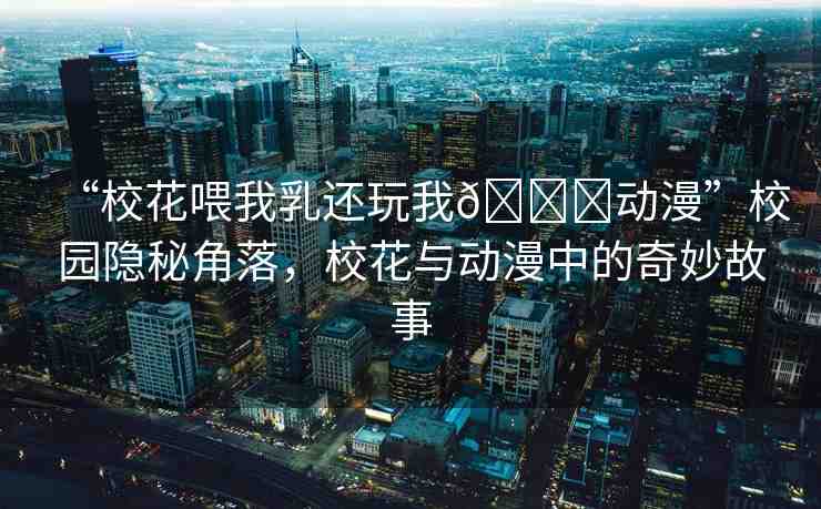 “校花喂我乳還玩我??動漫”校園隱秘角落，?；ㄅc動漫中的奇妙故事