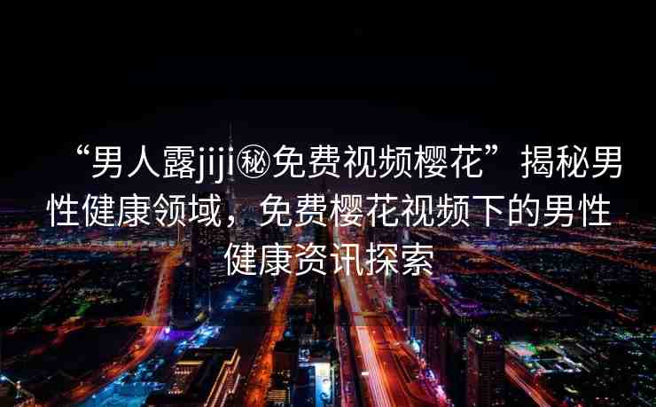 “男人露jiji秘免費(fèi)視頻櫻花”揭秘男性健康領(lǐng)域，免費(fèi)櫻花視頻下的男性健康資訊探索
