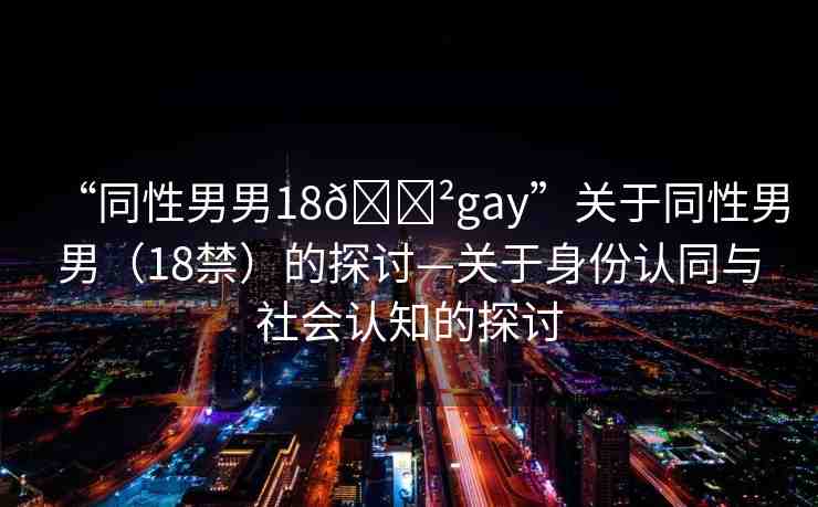 “同性男男18??gay”關(guān)于同性男男（18禁）的探討—關(guān)于身份認(rèn)同與社會(huì)認(rèn)知的探討