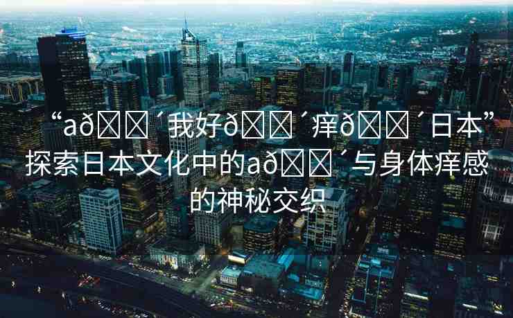 “a??我好??癢??日本”探索日本文化中的a??與身體癢感的神秘交織
