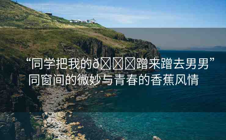 “同學(xué)把我的??蹭來蹭去男男”同窗間的微妙與青春的香蕉風(fēng)情
