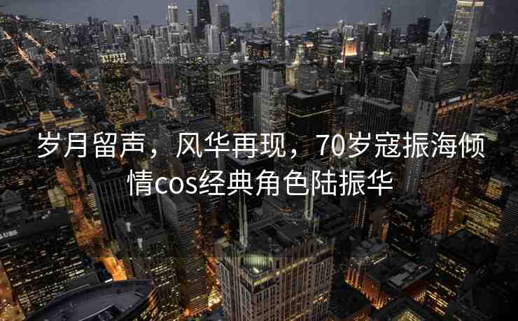 歲月留聲，風(fēng)華再現(xiàn)，70歲寇振海傾情cos經(jīng)典角色陸振華