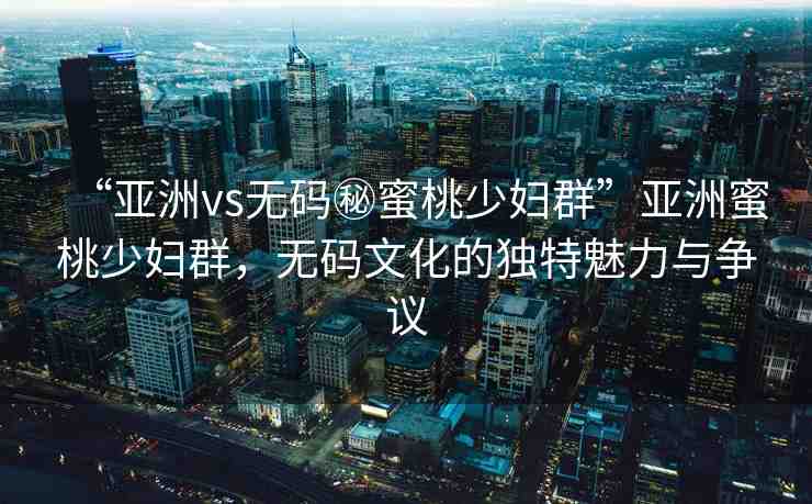 “亞洲vs無(wú)碼秘蜜桃少婦群”亞洲蜜桃少婦群，無(wú)碼文化的獨(dú)特魅力與爭(zhēng)議