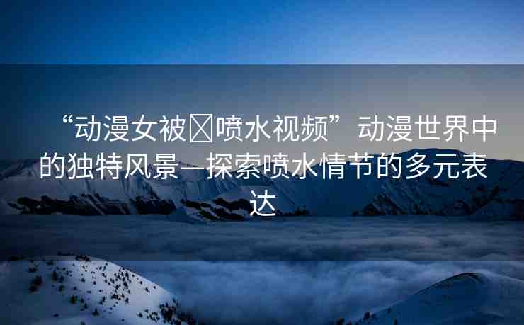 “動漫女被?噴水視頻”動漫世界中的獨特風景—探索噴水情節(jié)的多元表達
