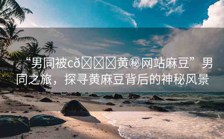 “男同被c??黃秘網(wǎng)站麻豆”男同之旅，探尋黃麻豆背后的神秘風(fēng)景