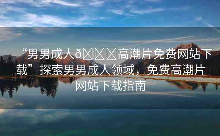 “男男成人??高潮片免費網(wǎng)站下載”探索男男成人領(lǐng)域，免費高潮片網(wǎng)站下載指南