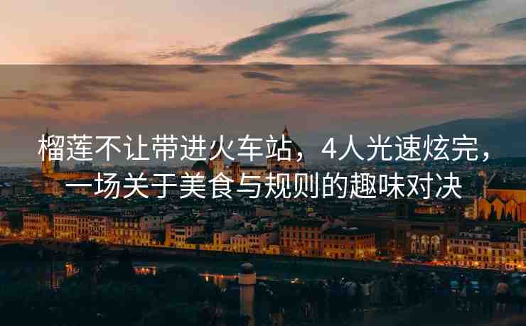 榴蓮不讓帶進(jìn)火車站，4人光速炫完，一場(chǎng)關(guān)于美食與規(guī)則的趣味對(duì)決