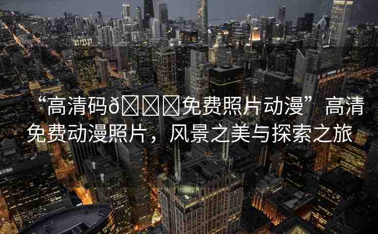 “高清碼??免費照片動漫”高清免費動漫照片，風景之美與探索之旅