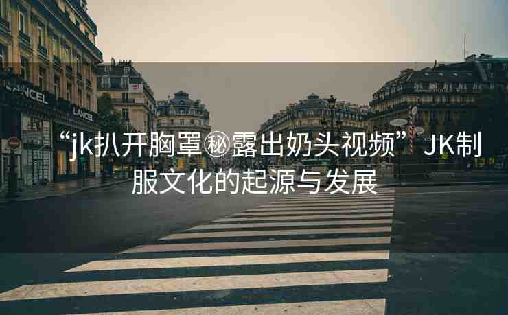 “jk扒開胸罩秘露出奶頭視頻”JK制服文化的起源與發(fā)展