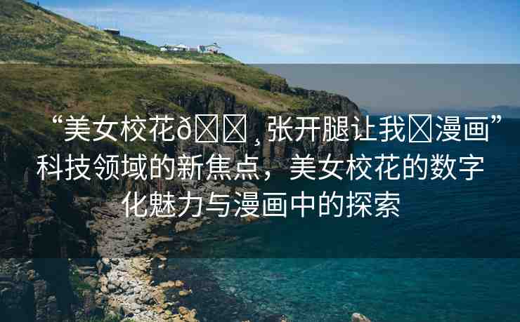 “美女?；??張開腿讓我?漫畫”科技領(lǐng)域的新焦點(diǎn)，美女?；ǖ臄?shù)字化魅力與漫畫中的探索