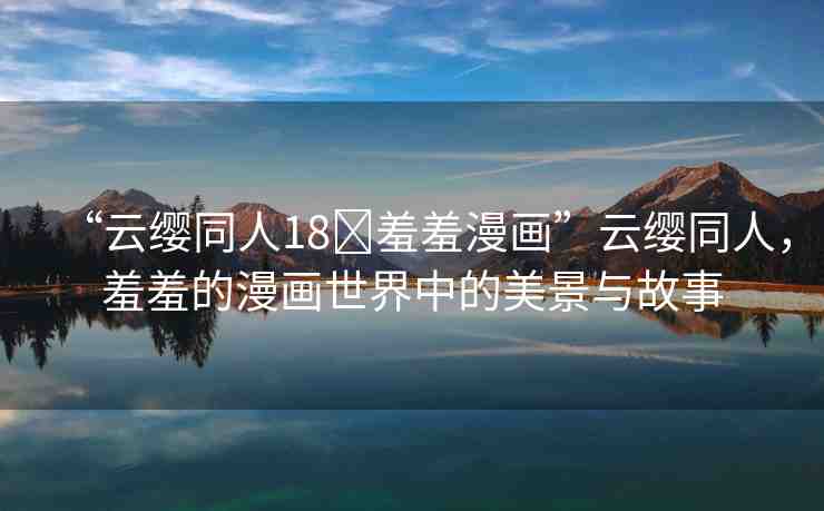 “云纓同人18?羞羞漫畫”云纓同人，羞羞的漫畫世界中的美景與故事